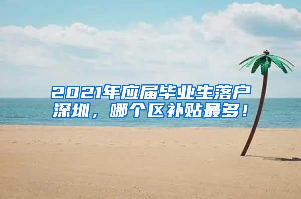 2021年应届毕业生落户深圳，哪个区补贴最多！