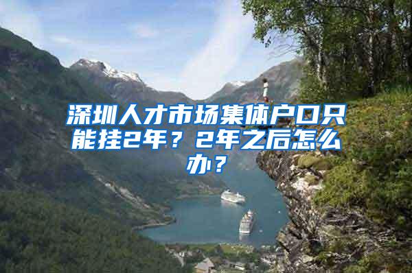 深圳人才市场集体户口只能挂2年？2年之后怎么办？