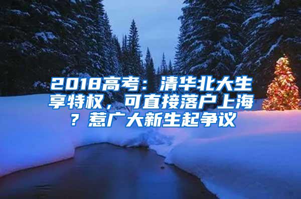 2018高考：清华北大生享特权，可直接落户上海？惹广大新生起争议