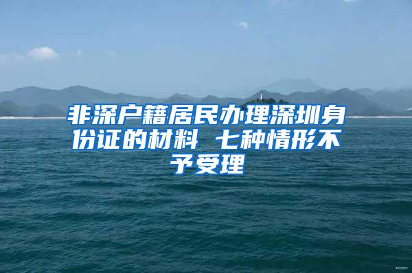 非深户籍居民办理深圳身份证的材料 七种情形不予受理