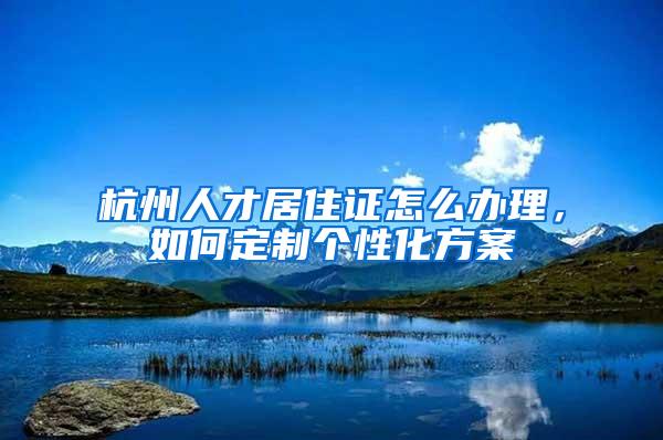 杭州人才居住证怎么办理，如何定制个性化方案