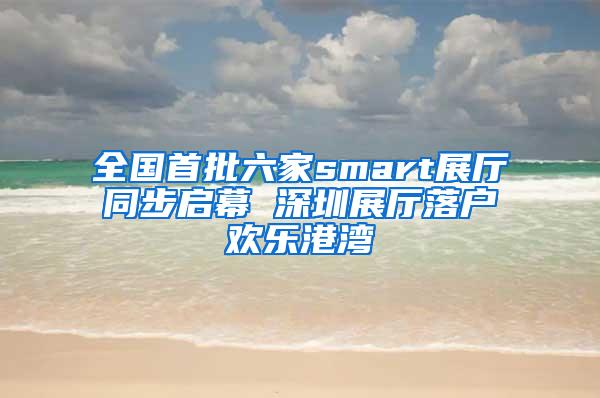 全国首批六家smart展厅同步启幕 深圳展厅落户欢乐港湾