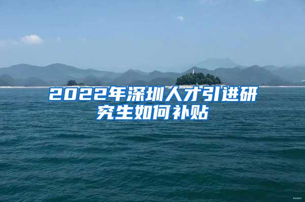 2022年深圳人才引进研究生如何补贴