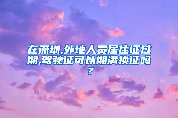 在深圳,外地人员居住证过期,驾驶证可以期满换证吗？