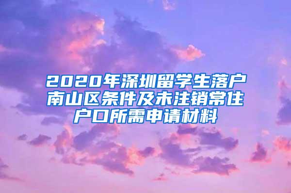 2020年深圳留学生落户南山区条件及未注销常住户口所需申请材料