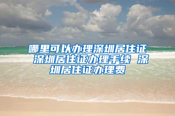 哪里可以办理深圳居住证 深圳居住证办理手续 深圳居住证办理费