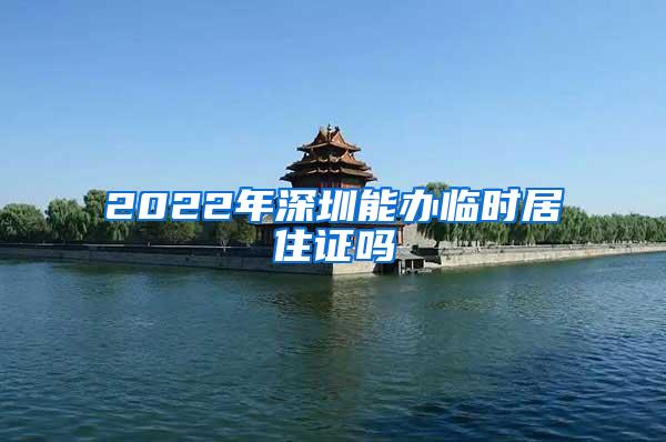 2022年深圳能办临时居住证吗