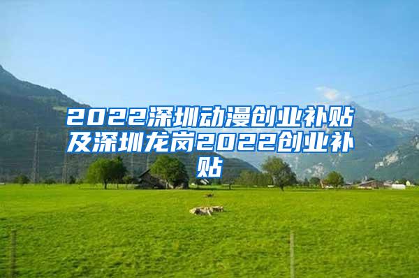 2022深圳动漫创业补贴及深圳龙岗2022创业补贴