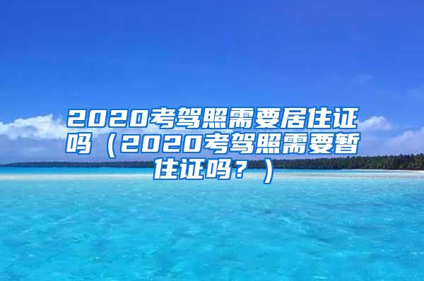 2020考驾照需要居住证吗（2020考驾照需要暂住证吗？）