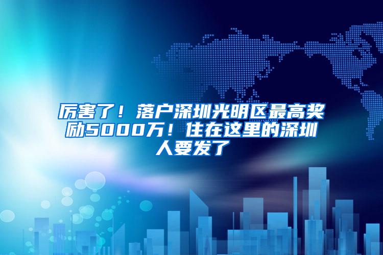 厉害了！落户深圳光明区最高奖励5000万！住在这里的深圳人要发了