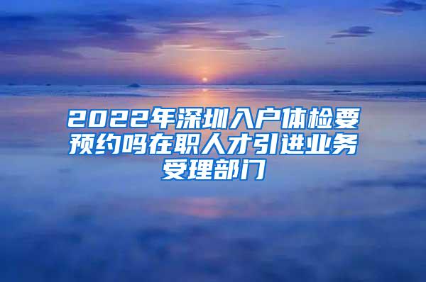 2022年深圳入户体检要预约吗在职人才引进业务受理部门