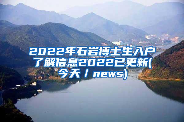 2022年石岩博士生入户了解信息2022已更新(今天／news)