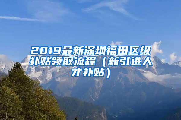 2019最新深圳福田区级补贴领取流程（新引进人才补贴）