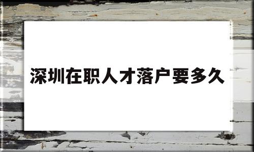 深圳在职人才落户要多久(深圳在职人才引进落户要多长时间) 深圳核准入户