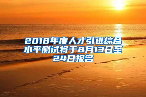 2018年度人才引进综合水平测试将于8月13日至24日报名