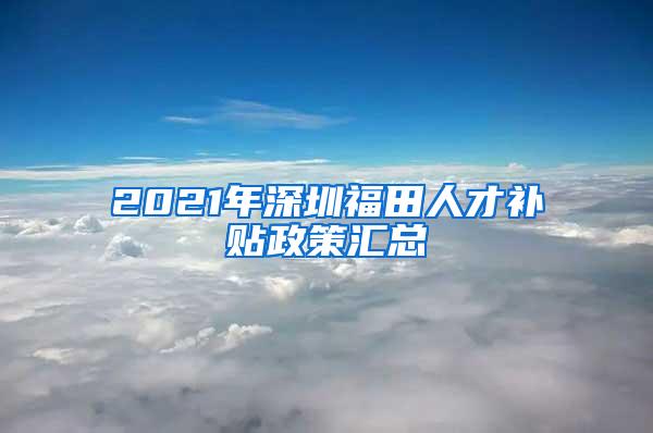 2021年深圳福田人才补贴政策汇总