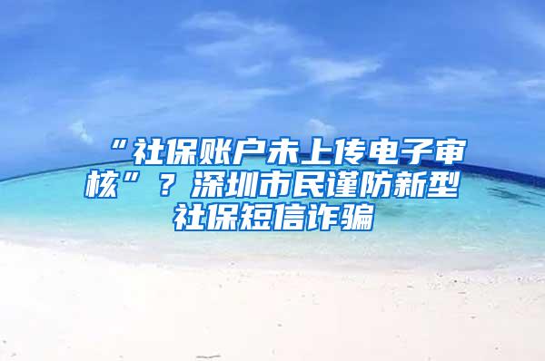 “社保账户未上传电子审核”？深圳市民谨防新型社保短信诈骗