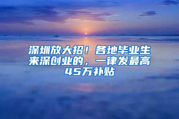 深圳放大招！各地毕业生来深创业的，一律发最高45万补贴