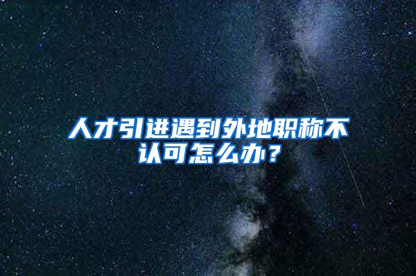 人才引进遇到外地职称不认可怎么办？