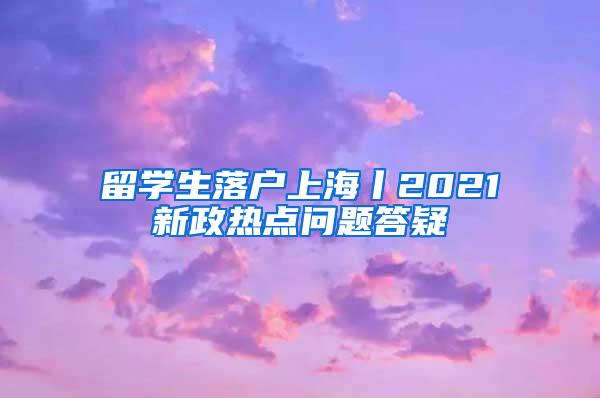 留学生落户上海丨2021新政热点问题答疑