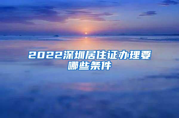 2022深圳居住证办理要哪些条件