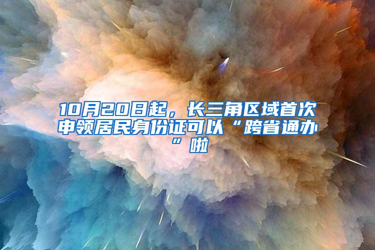 10月20日起，长三角区域首次申领居民身份证可以“跨省通办”啦