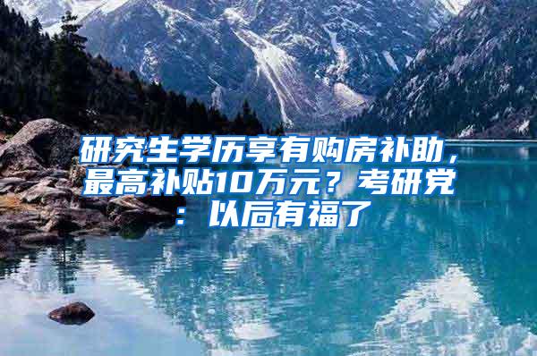 研究生学历享有购房补助，最高补贴10万元？考研党：以后有福了