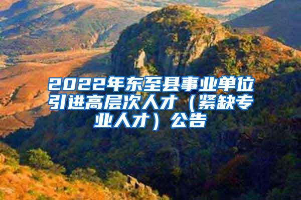 2022年东至县事业单位引进高层次人才（紧缺专业人才）公告