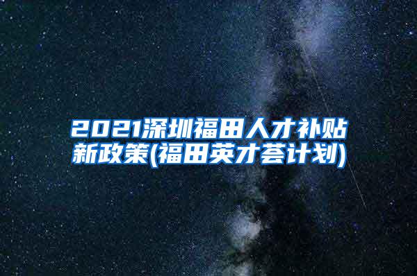 2021深圳福田人才补贴新政策(福田英才荟计划)