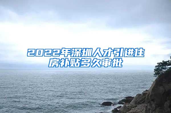 2022年深圳人才引进住房补贴多久审批