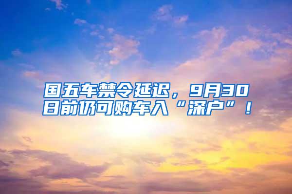 国五车禁令延迟，9月30日前仍可购车入“深户”！