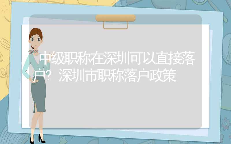 中级职称在深圳可以直接落户?深圳市职称落户政策