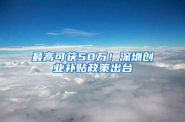 最高可获50万！深圳创业补贴政策出台