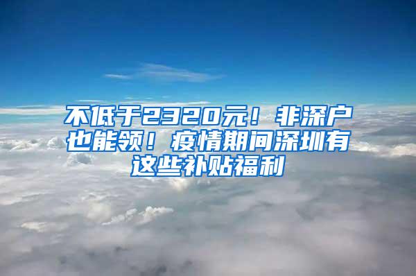 不低于2320元！非深户也能领！疫情期间深圳有这些补贴福利