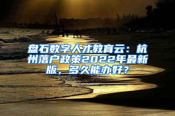 盘石数字人才教育云：杭州落户政策2022年最新版，多久能办好？