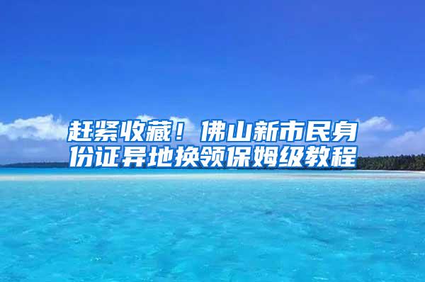 赶紧收藏！佛山新市民身份证异地换领保姆级教程