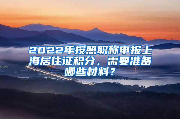 2022年按照职称申报上海居住证积分，需要准备哪些材料？