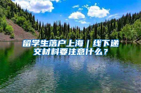 留学生落户上海｜线下递交材料要注意什么？