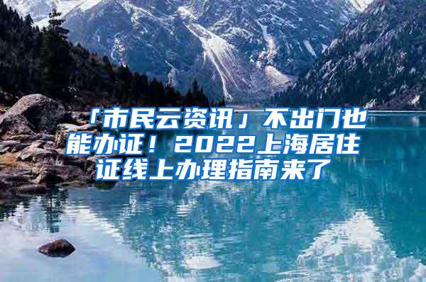 「市民云资讯」不出门也能办证！2022上海居住证线上办理指南来了