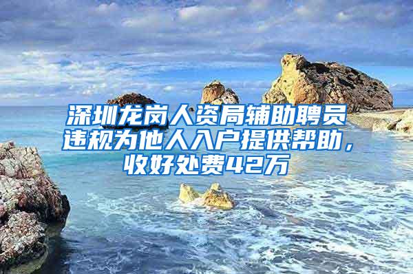 深圳龙岗人资局辅助聘员违规为他人入户提供帮助，收好处费42万