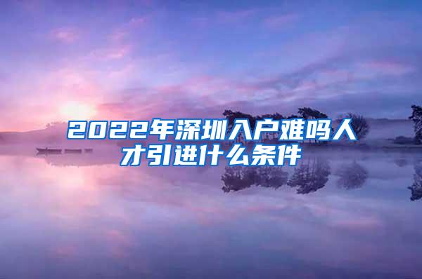 2022年深圳入户难吗人才引进什么条件