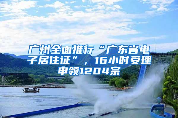 广州全面推行“广东省电子居住证”，16小时受理申领1204宗