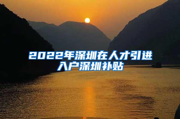 2022年深圳在人才引进入户深圳补贴