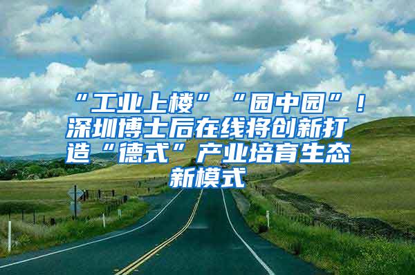 “工业上楼”“园中园”！深圳博士后在线将创新打造“德式”产业培育生态新模式