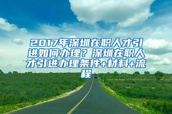 2017年深圳在职人才引进如何办理？深圳在职人才引进办理条件+材料+流程