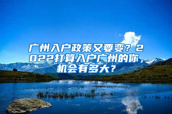 广州入户政策又要变？2022打算入户广州的你，机会有多大？