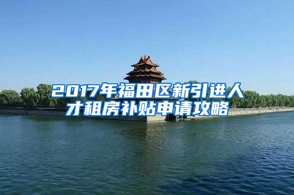 2017年福田区新引进人才租房补贴申请攻略