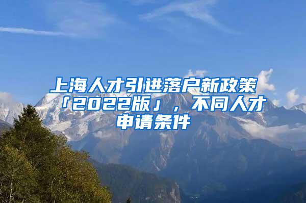 上海人才引进落户新政策「2022版」，不同人才申请条件