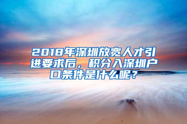 2018年深圳放宽人才引进要求后，积分入深圳户口条件是什么呢？