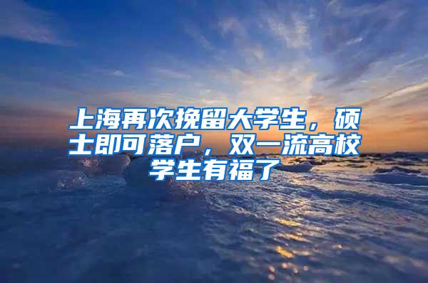 上海再次挽留大学生，硕士即可落户，双一流高校学生有福了